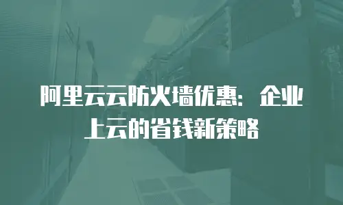 阿里云云防火墙优惠：企业上云的省钱新策略