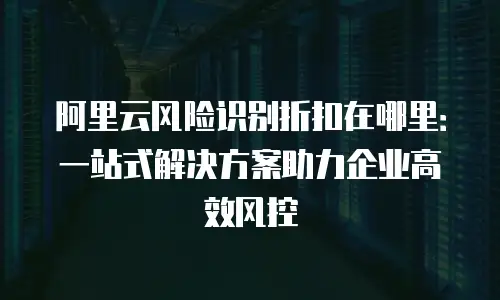 阿里云风险识别折扣在哪里：一站式解决方案助力企业高效风控