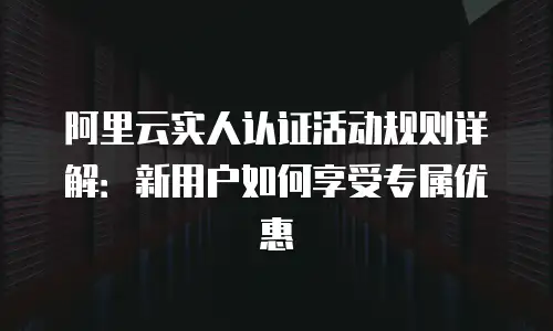 阿里云实人认证活动规则详解：新用户如何享受专属优惠