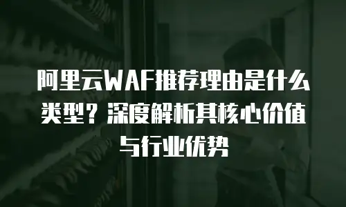 阿里云WAF推荐理由是什么类型？深度解析其核心价值与行业优势
