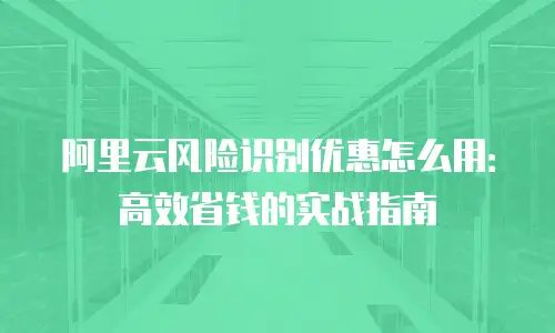 阿里云风险识别优惠怎么用：高效省钱的实战指南