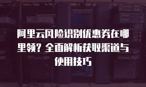 阿里云风险识别优惠券在哪里领？全面解析获取渠道与使用技巧