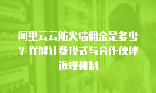 阿里云云防火墙佣金是多少？详解计费模式与合作伙伴返现机制