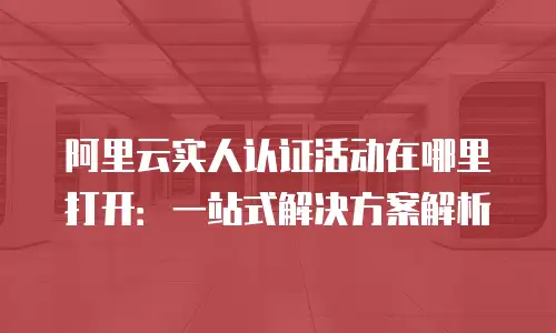 阿里云实人认证活动在哪里打开：一站式解决方案解析