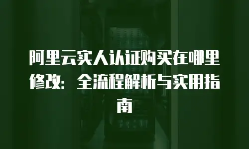阿里云实人认证购买在哪里修改：全流程解析与实用指南
