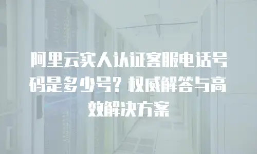 阿里云实人认证客服电话号码是多少号？权威解答与高效解决方案