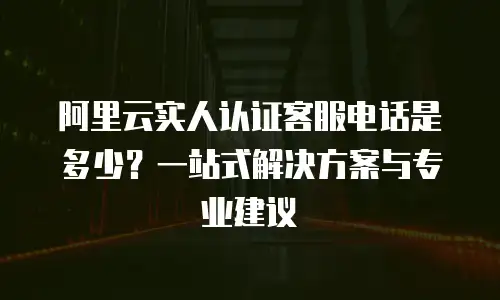 阿里云实人认证客服电话是多少？一站式解决方案与专业建议