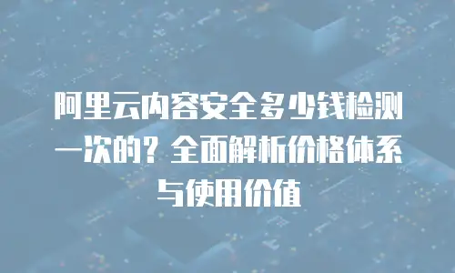 阿里云内容安全多少钱检测一次的？全面解析价格体系与使用价值