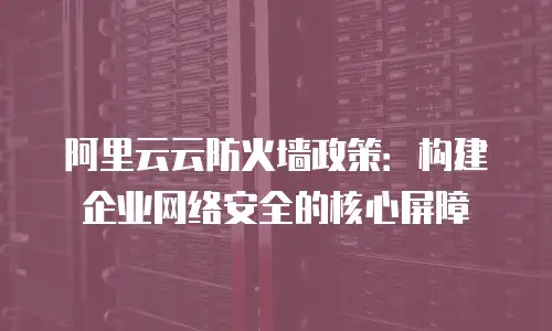 阿里云云防火墙政策：构建企业网络安全的核心屏障