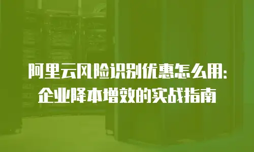 阿里云风险识别优惠怎么用：企业降本增效的实战指南