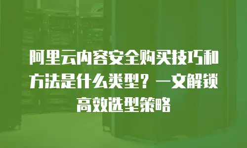 阿里云内容安全购买技巧和方法是什么类型？一文解锁高效选型策略