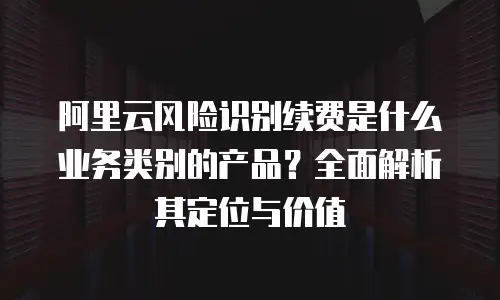 阿里云风险识别续费是什么业务类别的产品？全面解析其定位与价值