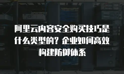 阿里云内容安全购买技巧是什么类型的？企业如何高效构建防御体系