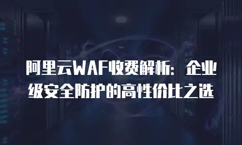 阿里云WAF收费解析：企业级安全防护的高性价比之选