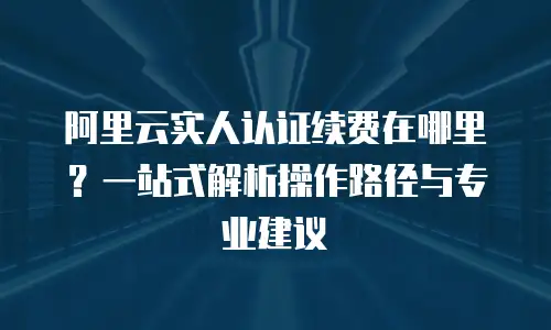 阿里云实人认证续费在哪里？一站式解析操作路径与专业建议