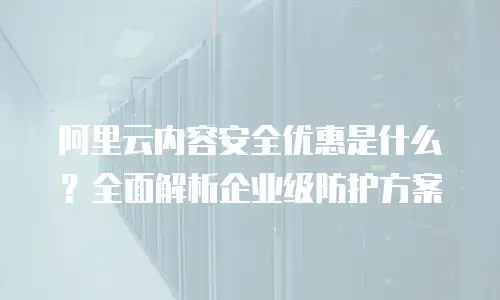 阿里云内容安全优惠是什么？全面解析企业级防护方案