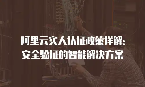 阿里云实人认证政策详解：安全验证的智能解决方案