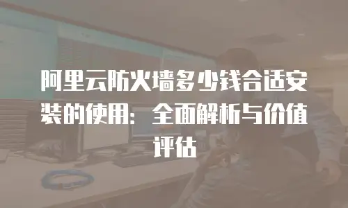 阿里云防火墙多少钱合适安装的使用：全面解析与价值评估