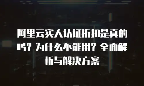 阿里云实人认证折扣是真的吗？为什么不能用？全面解析与解决方案