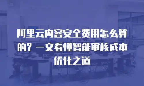 阿里云内容安全费用怎么算的？一文看懂智能审核成本优化之道