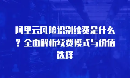 阿里云风险识别续费是什么？全面解析续费模式与价值选择