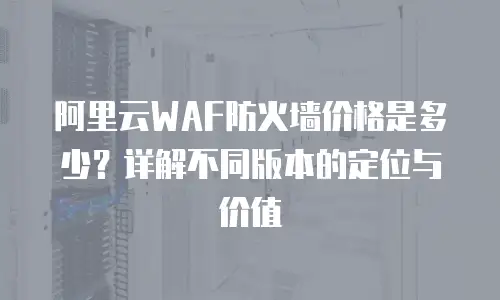 阿里云WAF防火墙价格是多少？详解不同版本的定位与价值