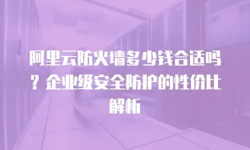 阿里云防火墙多少钱合适吗？企业级安全防护的性价比解析