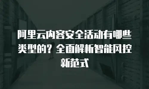 阿里云内容安全活动有哪些类型的？全面解析智能风控新范式
