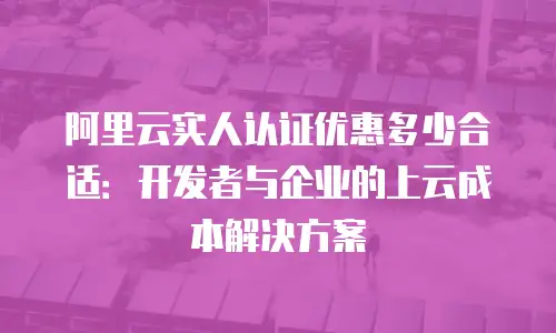 阿里云实人认证优惠多少合适：开发者与企业的上云成本解决方案