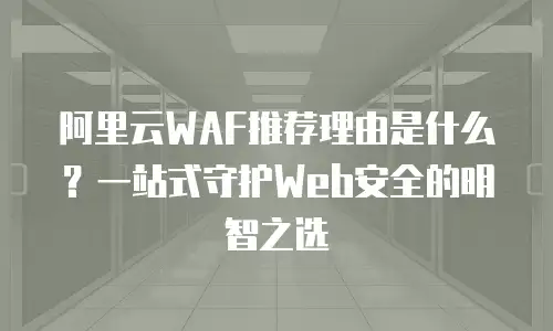 阿里云WAF推荐理由是什么？一站式守护Web安全的明智之选