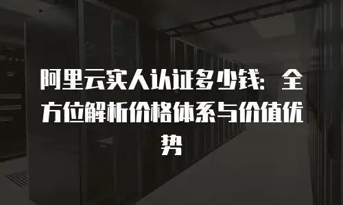 阿里云实人认证多少钱：全方位解析价格体系与价值优势