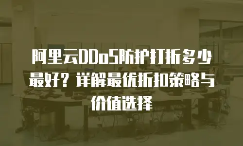 阿里云DDoS防护打折多少最好？详解最优折扣策略与价值选择