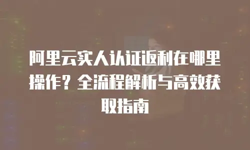阿里云实人认证返利在哪里操作？全流程解析与高效获取指南