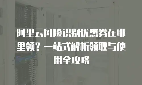 阿里云风险识别优惠券在哪里领？一站式解析领取与使用全攻略