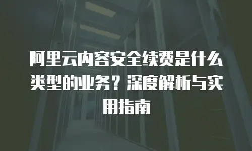 阿里云内容安全续费是什么类型的业务？深度解析与实用指南