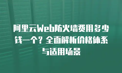 阿里云Web防火墙费用多少钱一个？全面解析价格体系与适用场景