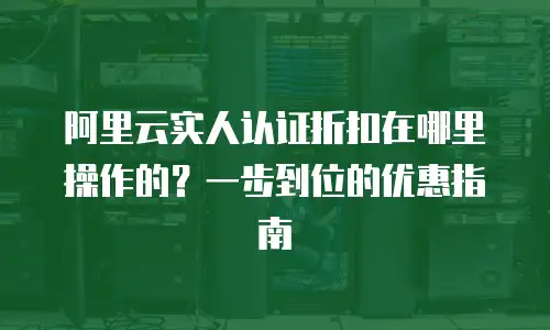 阿里云实人认证折扣在哪里操作的？一步到位的优惠指南