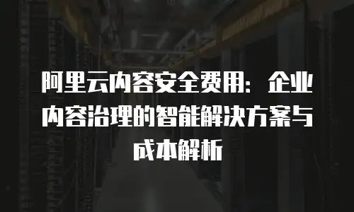 阿里云内容安全费用：企业内容治理的智能解决方案与成本解析