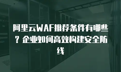 阿里云WAF推荐条件有哪些？企业如何高效构建安全防线