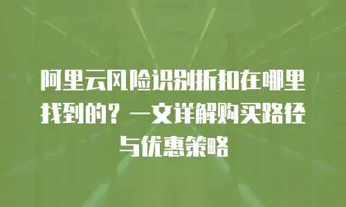 阿里云风险识别折扣在哪里找到的？一文详解购买路径与优惠策略