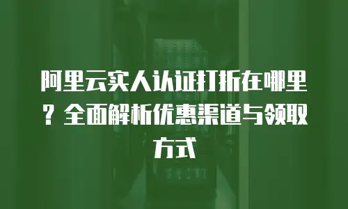 阿里云实人认证打折在哪里？全面解析优惠渠道与领取方式