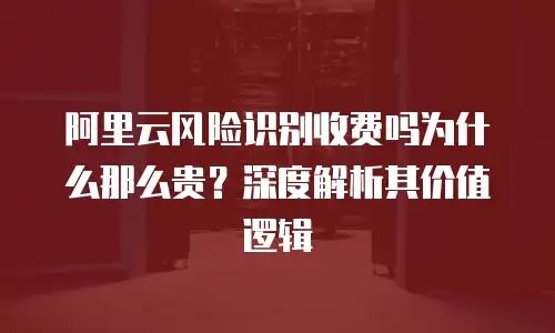 阿里云风险识别收费吗为什么那么贵？深度解析其价值逻辑