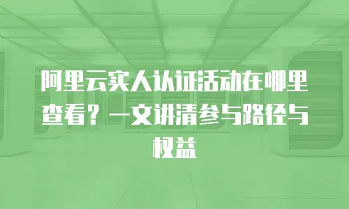 阿里云实人认证活动在哪里查看？一文讲清参与路径与权益