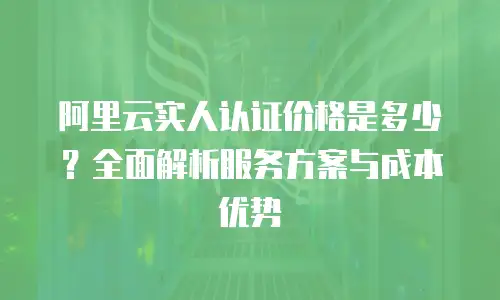 阿里云实人认证价格是多少？全面解析服务方案与成本优势