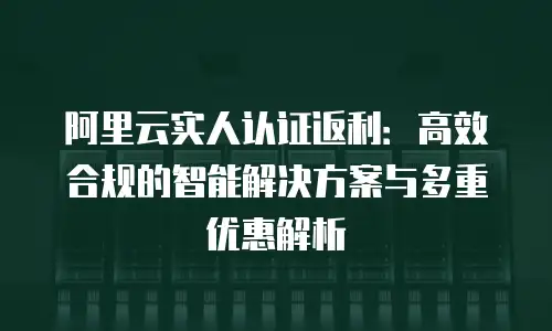 阿里云实人认证返利：高效合规的智能解决方案与多重优惠解析