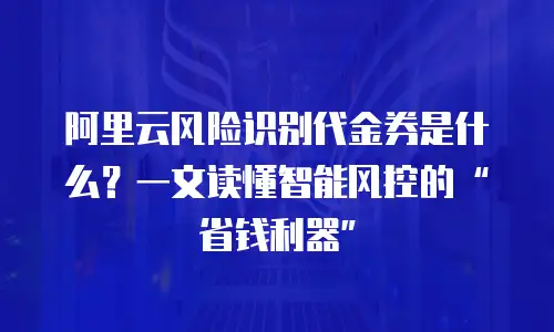 阿里云风险识别代金券是什么？一文读懂智能风控的“省钱利器”