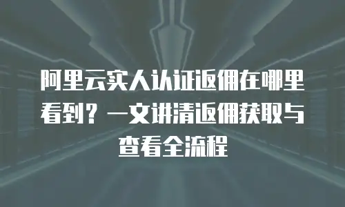 阿里云实人认证返佣在哪里看到？一文讲清返佣获取与查看全流程