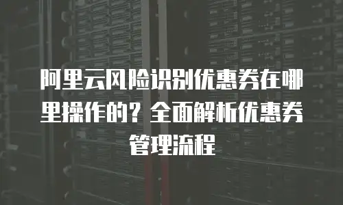 阿里云风险识别优惠券在哪里操作的？全面解析优惠券管理流程