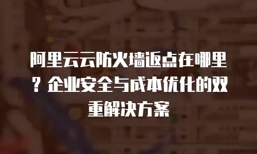 阿里云云防火墙返点在哪里？企业安全与成本优化的双重解决方案