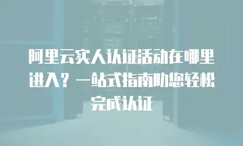 阿里云实人认证活动在哪里进入？一站式指南助您轻松完成认证